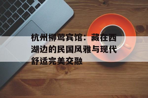 杭州柳莺宾馆：藏在西湖边的民国风雅与现代舒适完美交融-第1张图片-