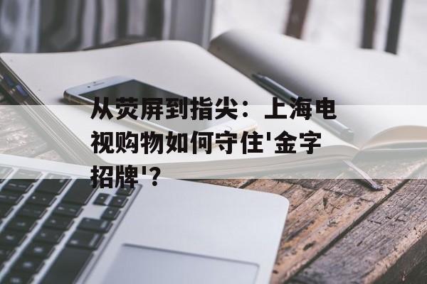 从荧屏到指尖：上海电视购物如何守住'金字招牌'？-第1张图片-