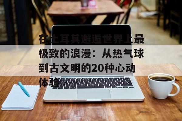 在土耳其邂逅世界上最极致的浪漫：从热气球到古文明的20种心动体验-第1张图片-