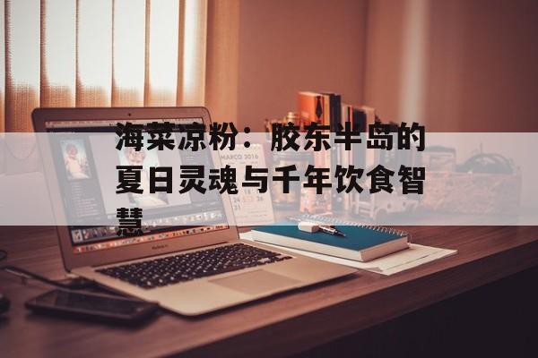 海菜凉粉：胶东半岛的夏日灵魂与千年饮食智慧-第1张图片-