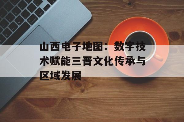 山西电子地图：数字技术赋能三晋文化传承与区域发展-第1张图片-
