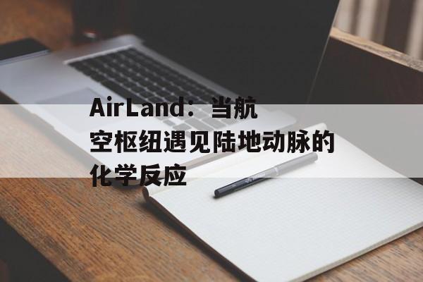 AirLand：当航空枢纽遇见陆地动脉的化学反应-第1张图片-