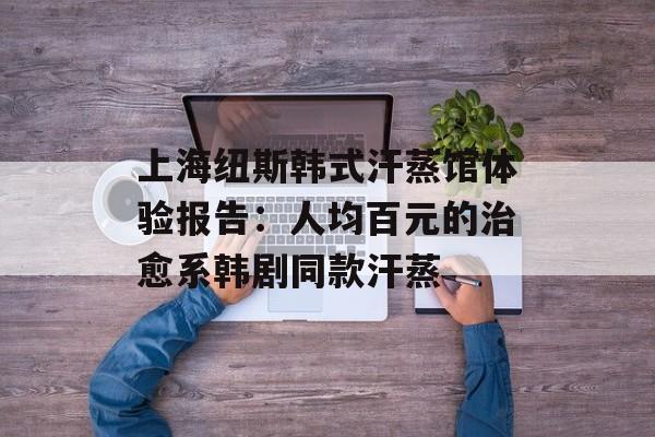 上海纽斯韩式汗蒸馆体验报告：人均百元的治愈系韩剧同款汗蒸-第1张图片-