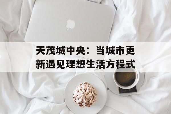 天茂城中央：当城市更新遇见理想生活方程式-第1张图片-