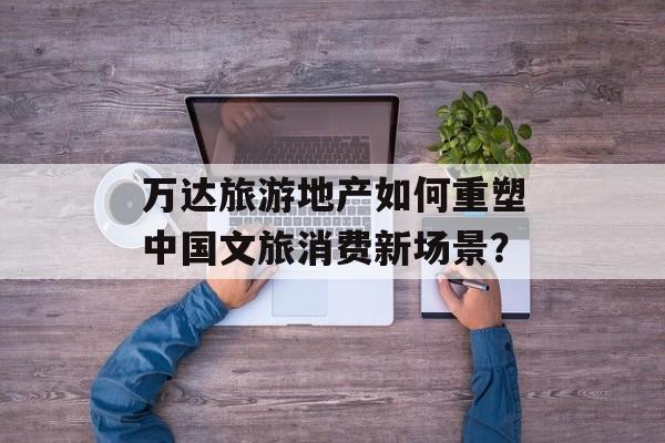 万达旅游地产如何重塑中国文旅消费新场景？-第1张图片-