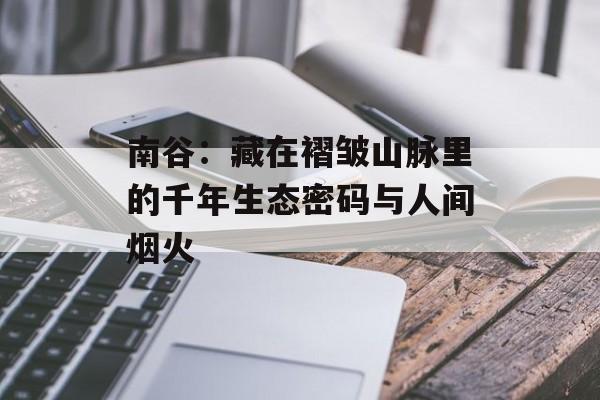 南谷：藏在褶皱山脉里的千年生态密码与人间烟火-第1张图片-