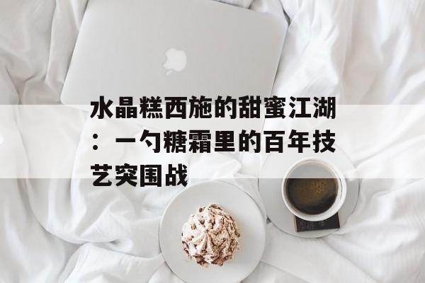 水晶糕西施的甜蜜江湖：一勺糖霜里的百年技艺突围战-第1张图片-