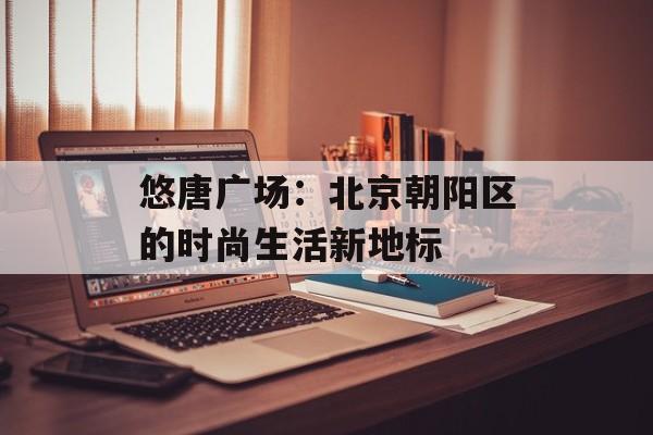 悠唐广场：北京朝阳区的时尚生活新地标-第1张图片-