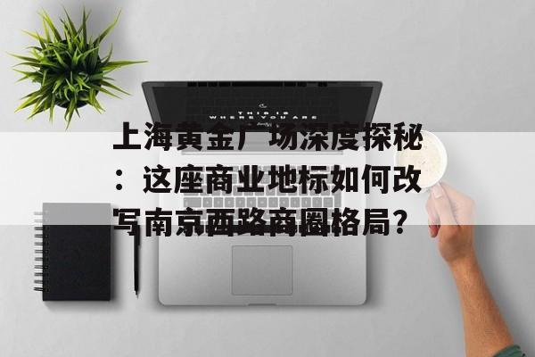 上海黄金广场深度探秘：这座商业地标如何改写南京西路商圈格局？-第1张图片-