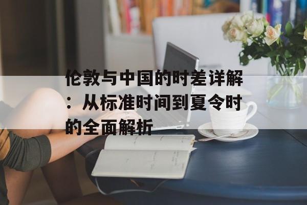 伦敦与中国的时差详解：从标准时间到夏令时的全面解析-第1张图片-