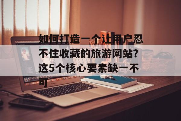 如何打造一个让用户忍不住收藏的旅游网站？这5个核心要素缺一不可-第1张图片-
