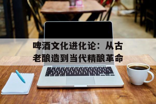 啤酒文化进化论：从古老酿造到当代精酿革命-第1张图片-