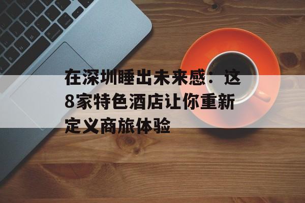 在深圳睡出未来感：这8家特色酒店让你重新定义商旅体验-第1张图片-