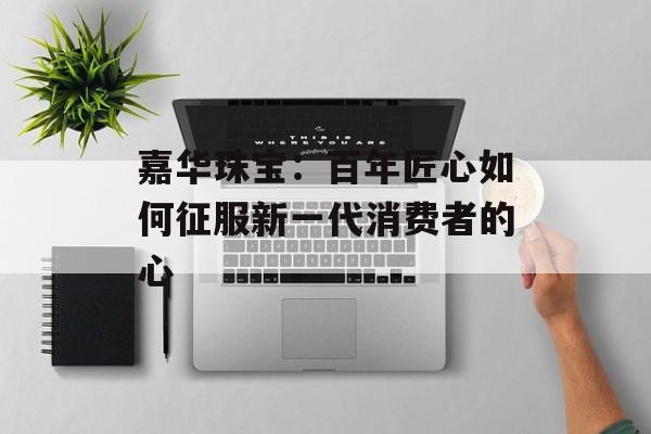 嘉华珠宝：百年匠心如何征服新一代消费者的心-第1张图片-