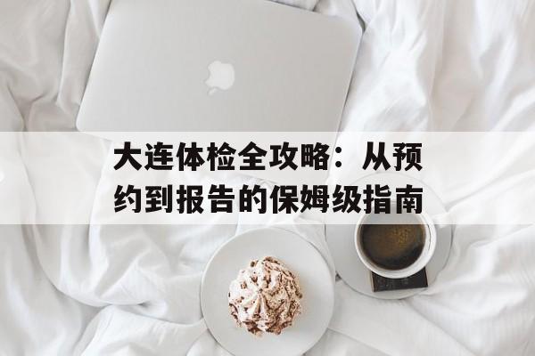 大连体检全攻略：从预约到报告的保姆级指南-第1张图片-
