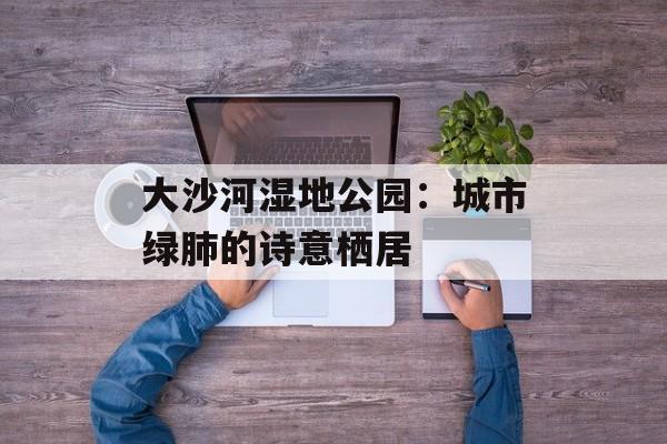 大沙河湿地公园：城市绿肺的诗意栖居-第1张图片-