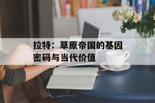 拉特：草原帝国的基因密码与当代价值-第1张图片-