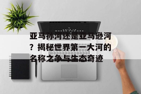 亚马孙河还是亚马逊河？揭秘世界第一大河的名称之争与生态奇迹-第1张图片-