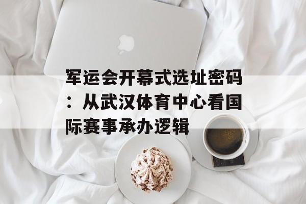 军运会开幕式选址密码：从武汉体育中心看国际赛事承办逻辑-第1张图片-