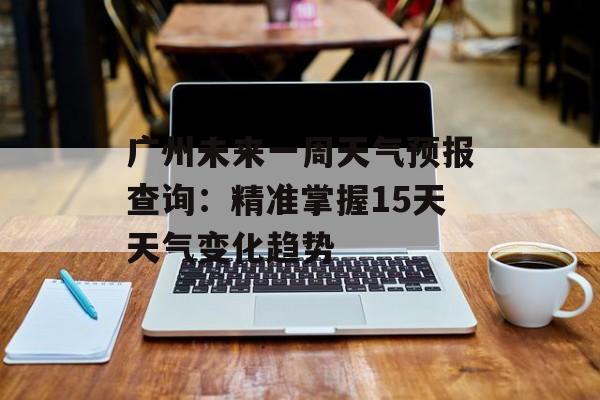 广州未来一周天气预报查询：精准掌握15天天气变化趋势-第1张图片-