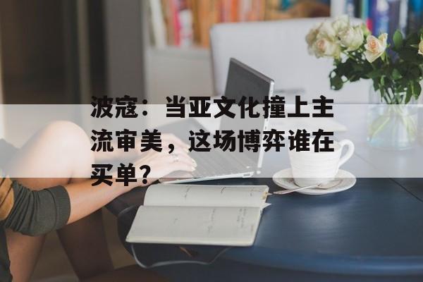 波寇：当亚文化撞上主流审美，这场博弈谁在买单？-第1张图片-