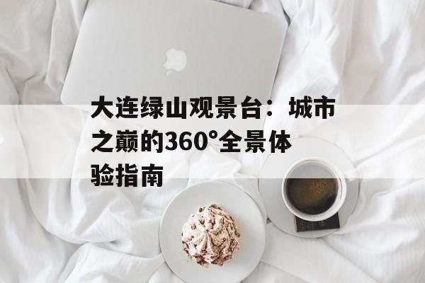 大连绿山观景台：城市之巅的360°全景体验指南-第1张图片-