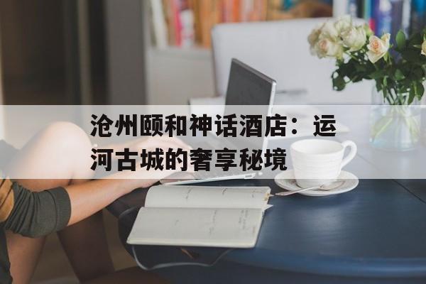 沧州颐和神话酒店：运河古城的奢享秘境-第1张图片-