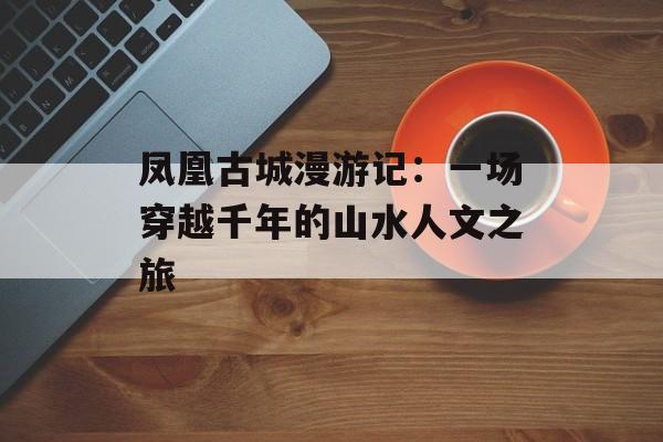 凤凰古城漫游记：一场穿越千年的山水人文之旅-第1张图片-