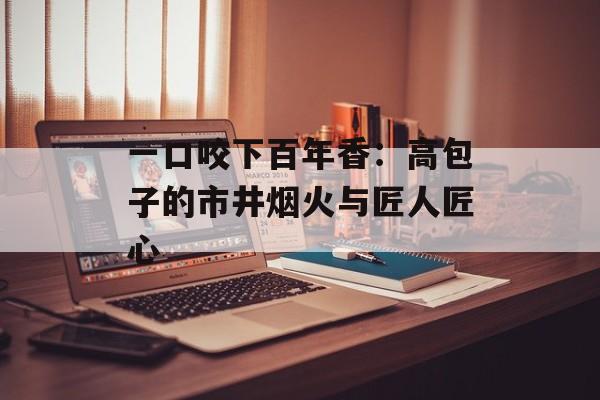 一口咬下百年香：高包子的市井烟火与匠人匠心-第1张图片-