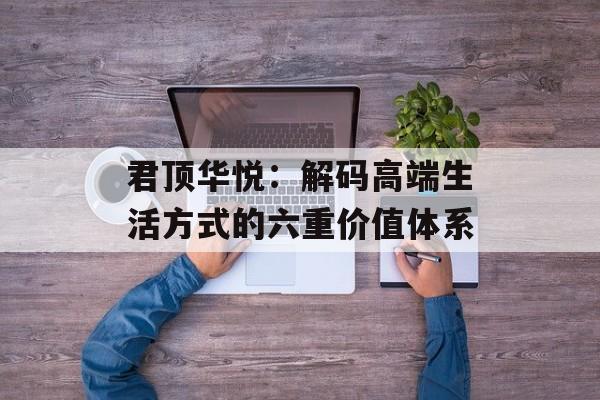 君顶华悦：解码高端生活方式的六重价值体系-第1张图片-