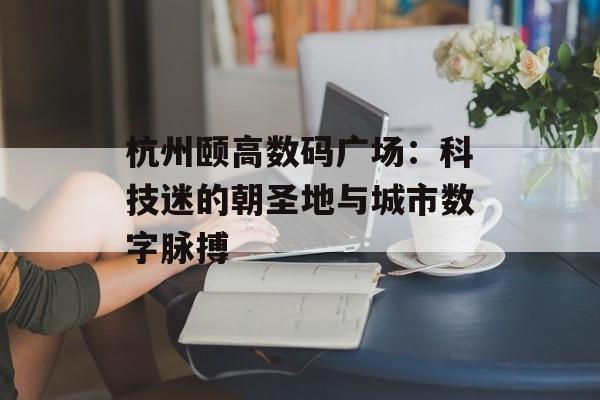 杭州颐高数码广场：科技迷的朝圣地与城市数字脉搏-第1张图片-