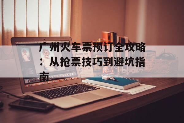 广州火车票预订全攻略：从抢票技巧到避坑指南-第1张图片-
