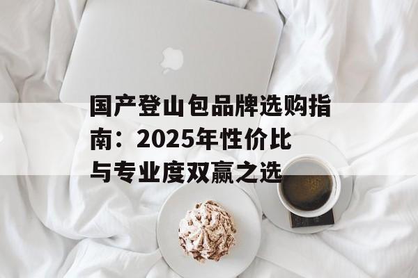 国产登山包品牌选购指南：2025年性价比与专业度双赢之选-第1张图片-