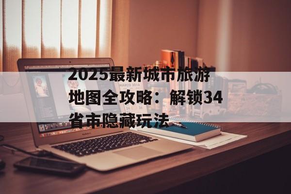 2025最新城市旅游地图全攻略：解锁34省市隐藏玩法-第1张图片-