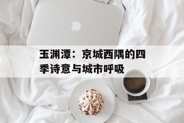 玉渊潭：京城西隅的四季诗意与城市呼吸-第1张图片-