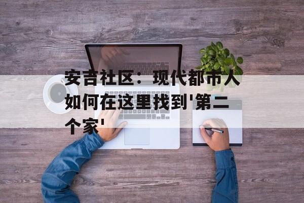 安吉社区：现代都市人如何在这里找到'第二个家'-第1张图片-