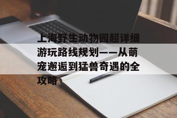 上海野生动物园超详细游玩路线规划——从萌宠邂逅到猛兽奇遇的全攻略-第1张图片-