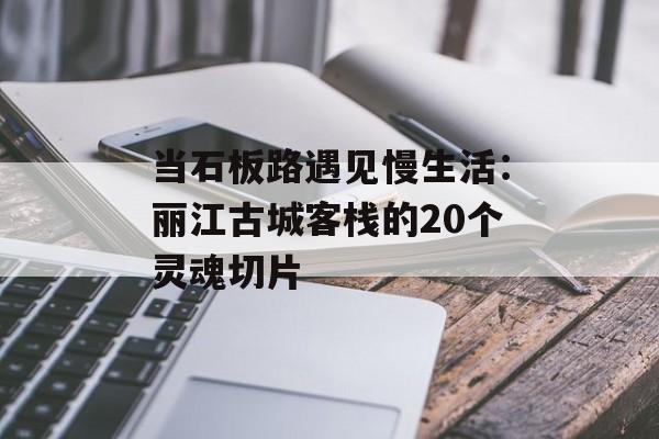 当石板路遇见慢生活：丽江古城客栈的20个灵魂切片-第1张图片-