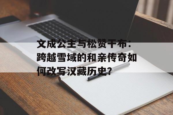 文成公主与松赞干布：跨越雪域的和亲传奇如何改写汉藏历史？-第1张图片-