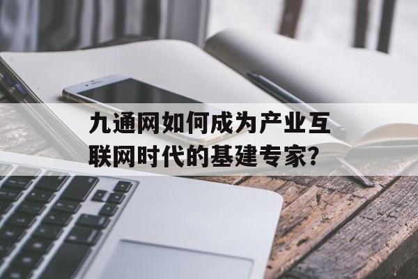九通网如何成为产业互联网时代的基建专家？-第1张图片-