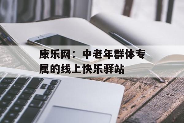 康乐网：中老年群体专属的线上快乐驿站-第1张图片-