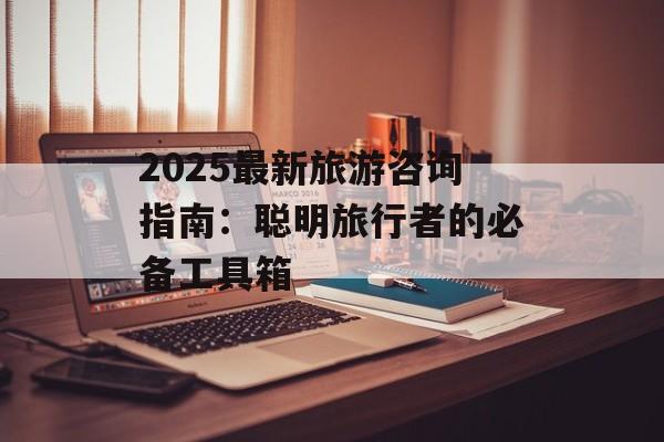 2025最新旅游咨询指南：聪明旅行者的必备工具箱-第1张图片-