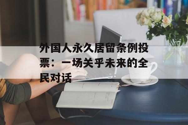 外国人永久居留条例投票：一场关乎未来的全民对话-第1张图片-