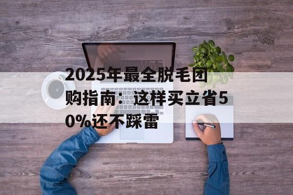 2025年最全脱毛团购指南：这样买立省50%还不踩雷-第1张图片-