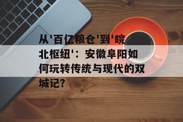 从'百亿粮仓'到'皖北枢纽'：安徽阜阳如何玩转传统与现代的双城记？-第1张图片-