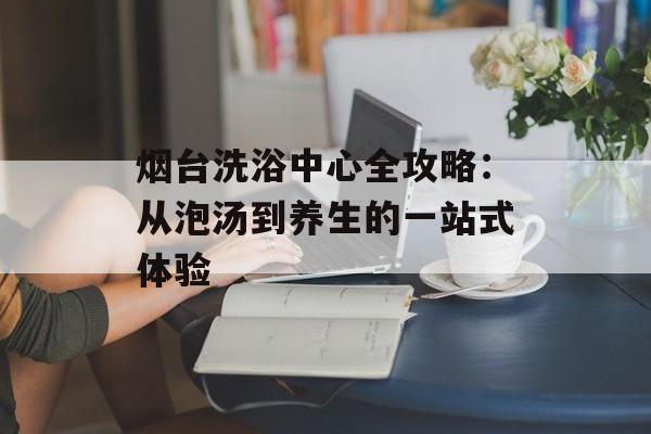 烟台洗浴中心全攻略：从泡汤到养生的一站式体验-第1张图片-