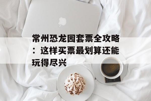 常州恐龙园套票全攻略：这样买票最划算还能玩得尽兴-第1张图片-