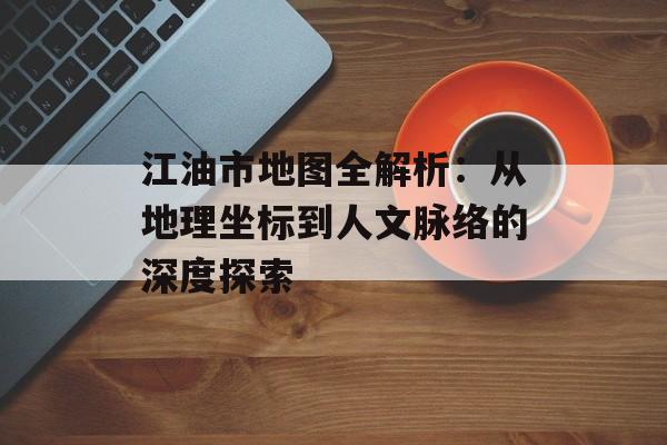 江油市地图全解析：从地理坐标到人文脉络的深度探索-第1张图片-