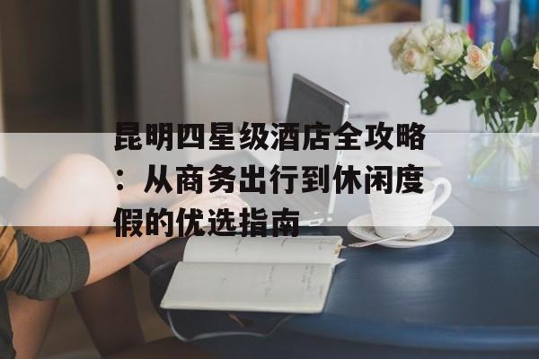 昆明四星级酒店全攻略：从商务出行到休闲度假的优选指南-第1张图片-