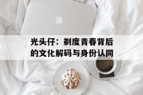光头仔：剃度青春背后的文化解码与身份认同-第1张图片-
